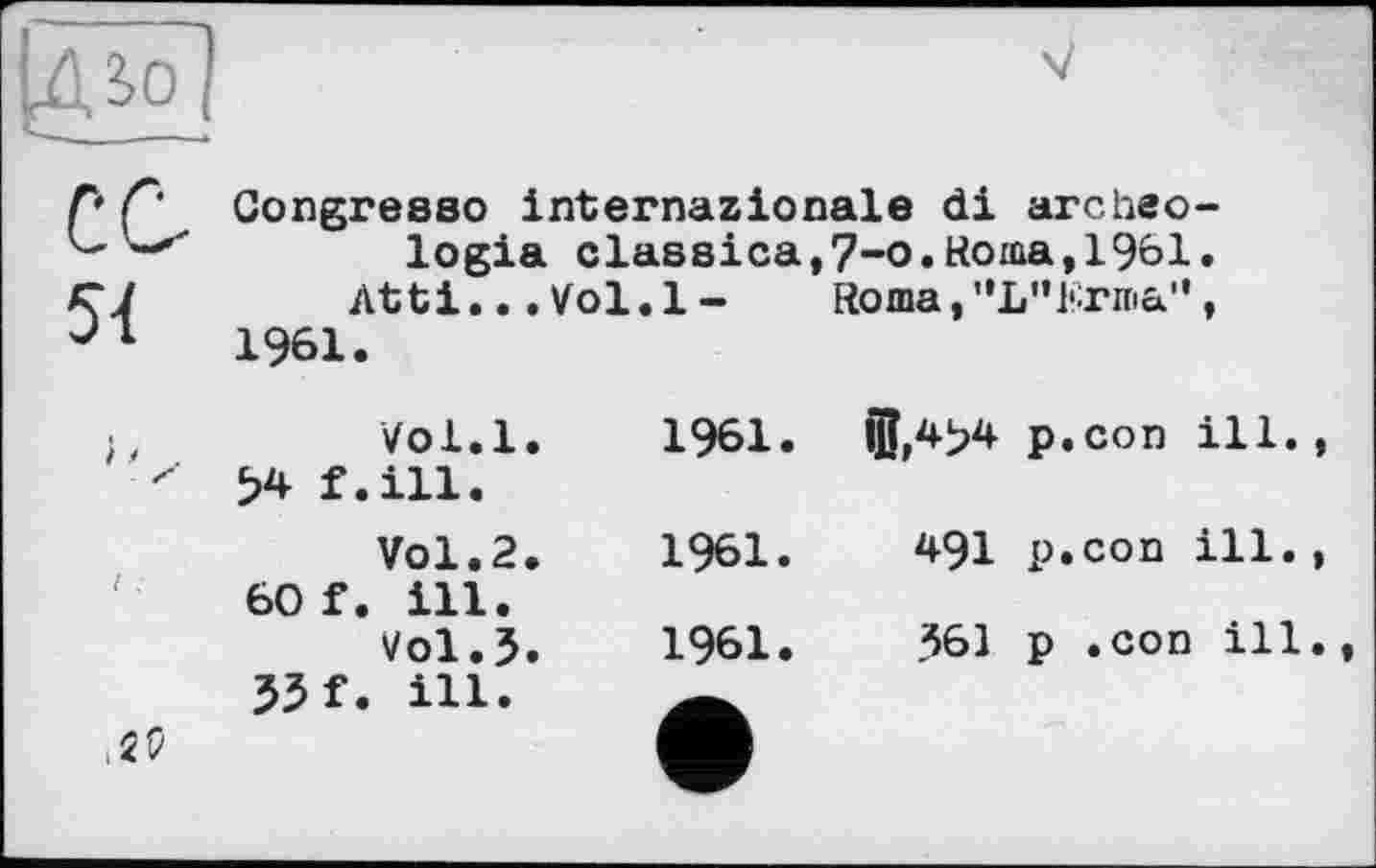 ﻿54	Congresso internazionale di archeo-logia classica,7-o.Roma,1961. Atti...Vol.l-	Roma,"L”Krma", 1961.	
}.4	Vol.l.	1961.	®,4>4 34 f.ill.	p.con ill.
1 .	Vol.2.	1961.	491 60 f. ill. Vol.5.	1961.	361 33 f. ill.	p.coo ill. p .con ill